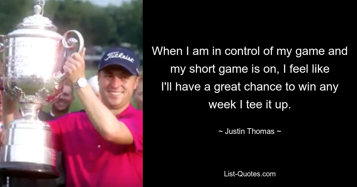 When I am in control of my game and my short game is on, I feel like I'll have a great chance to win any week I tee it up. — © Justin Thomas