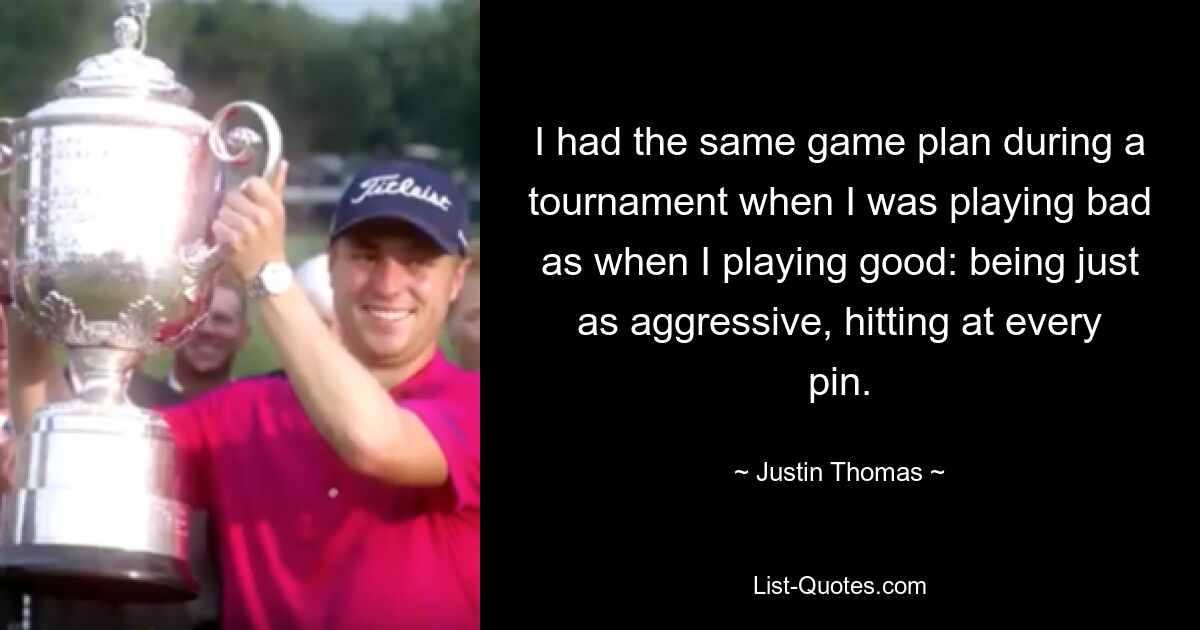 I had the same game plan during a tournament when I was playing bad as when I playing good: being just as aggressive, hitting at every pin. — © Justin Thomas