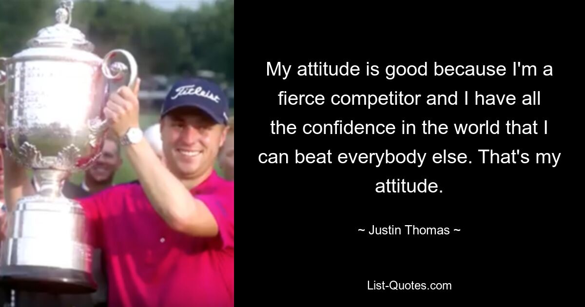 My attitude is good because I'm a fierce competitor and I have all the confidence in the world that I can beat everybody else. That's my attitude. — © Justin Thomas