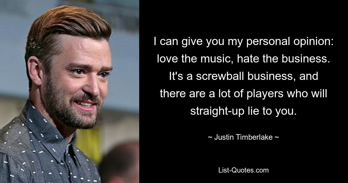 I can give you my personal opinion: love the music, hate the business. It's a screwball business, and there are a lot of players who will straight-up lie to you. — © Justin Timberlake