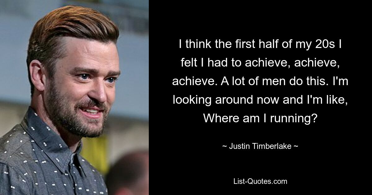 I think the first half of my 20s I felt I had to achieve, achieve, achieve. A lot of men do this. I'm looking around now and I'm like, Where am I running? — © Justin Timberlake