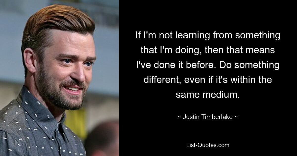 If I'm not learning from something that I'm doing, then that means I've done it before. Do something different, even if it's within the same medium. — © Justin Timberlake