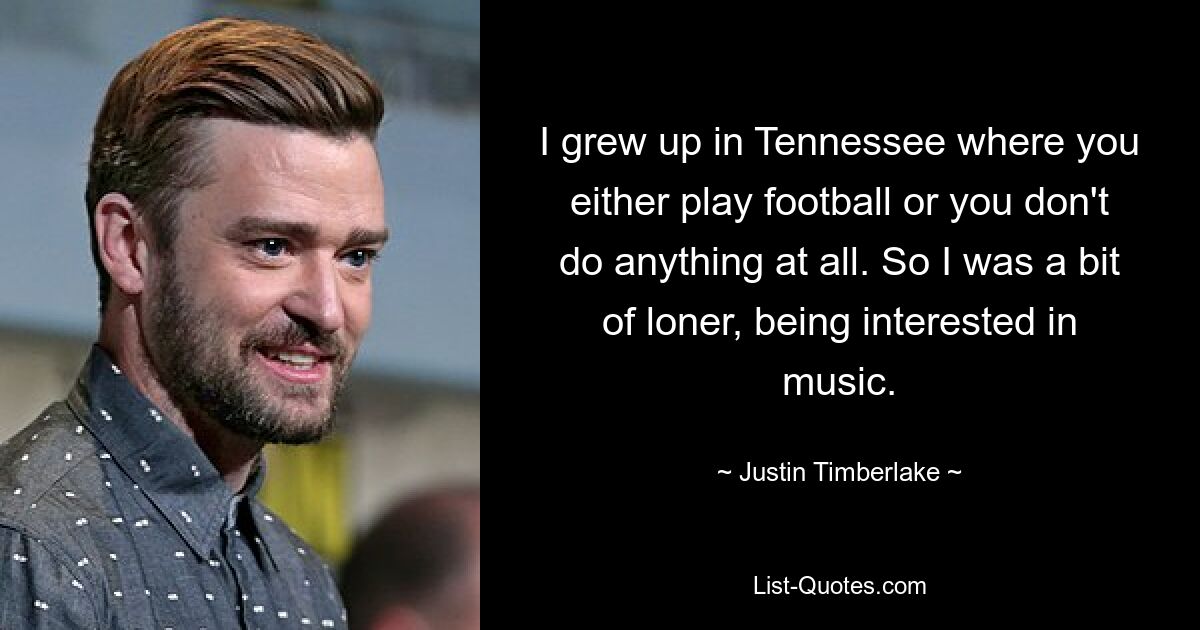 I grew up in Tennessee where you either play football or you don't do anything at all. So I was a bit of loner, being interested in music. — © Justin Timberlake