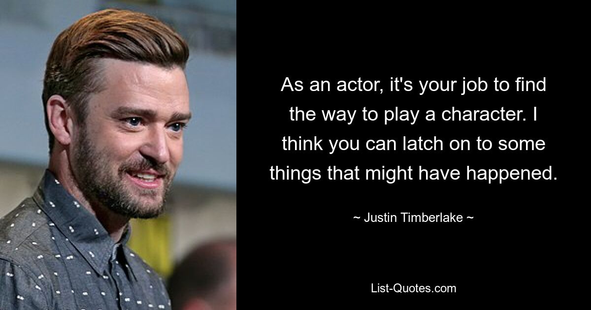 As an actor, it's your job to find the way to play a character. I think you can latch on to some things that might have happened. — © Justin Timberlake