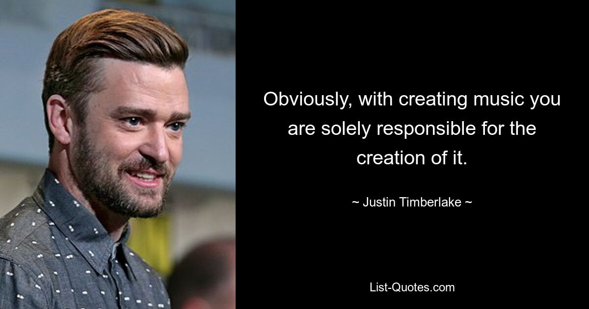 Obviously, with creating music you are solely responsible for the creation of it. — © Justin Timberlake