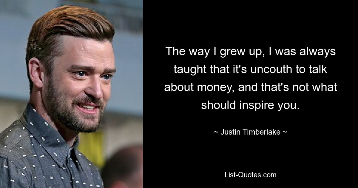 The way I grew up, I was always taught that it's uncouth to talk about money, and that's not what should inspire you. — © Justin Timberlake