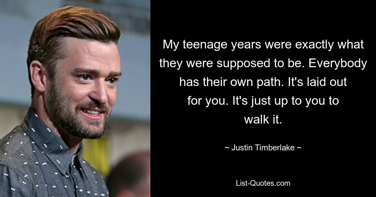 My teenage years were exactly what they were supposed to be. Everybody has their own path. It's laid out for you. It's just up to you to walk it. — © Justin Timberlake