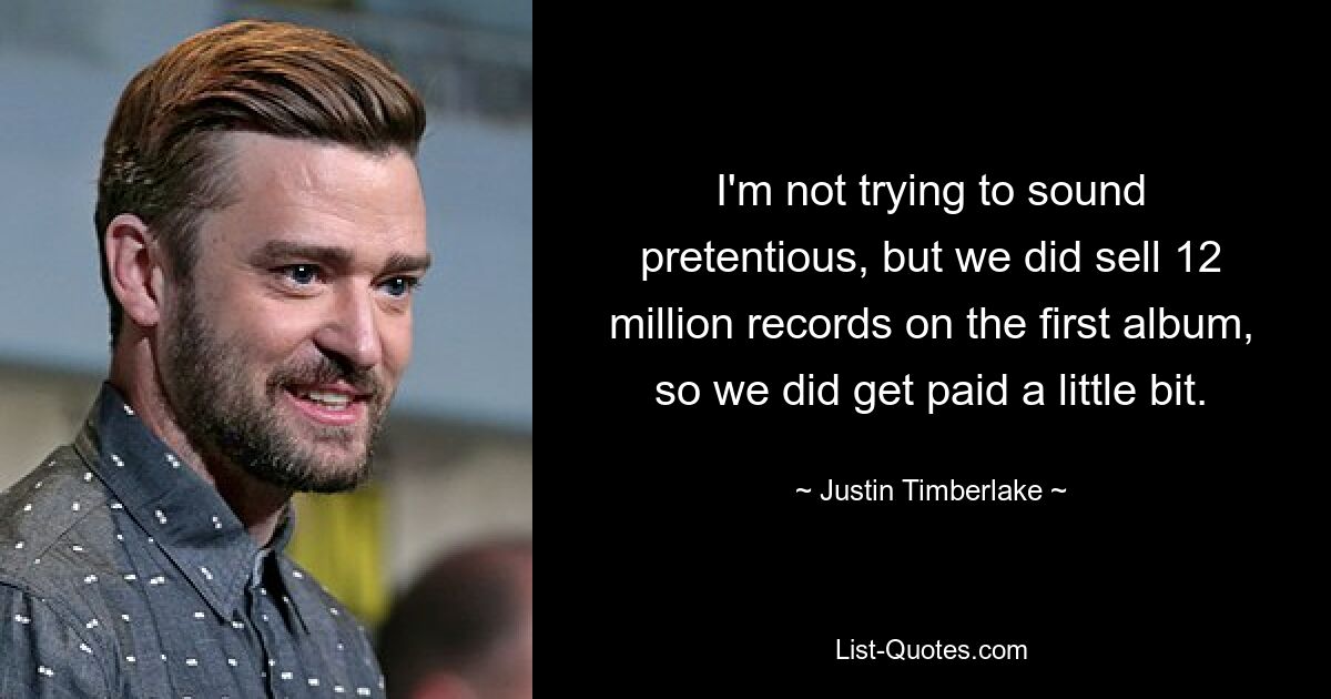 I'm not trying to sound pretentious, but we did sell 12 million records on the first album, so we did get paid a little bit. — © Justin Timberlake