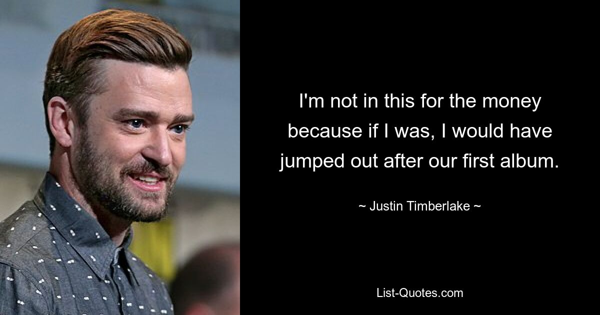 I'm not in this for the money because if I was, I would have jumped out after our first album. — © Justin Timberlake