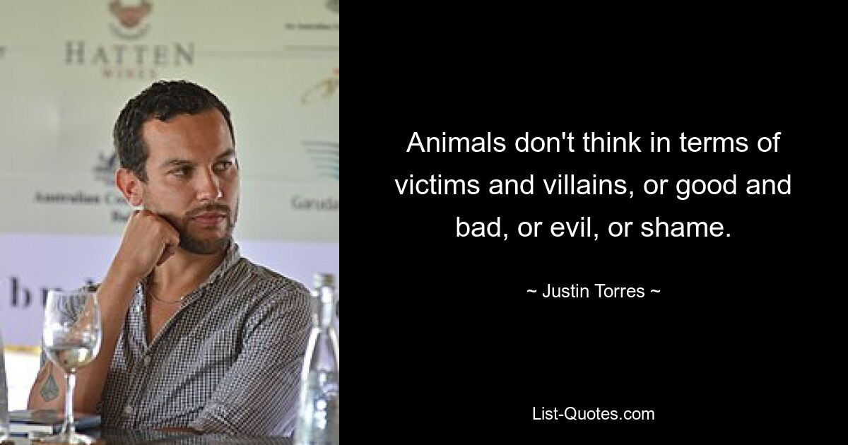 Animals don't think in terms of victims and villains, or good and bad, or evil, or shame. — © Justin Torres