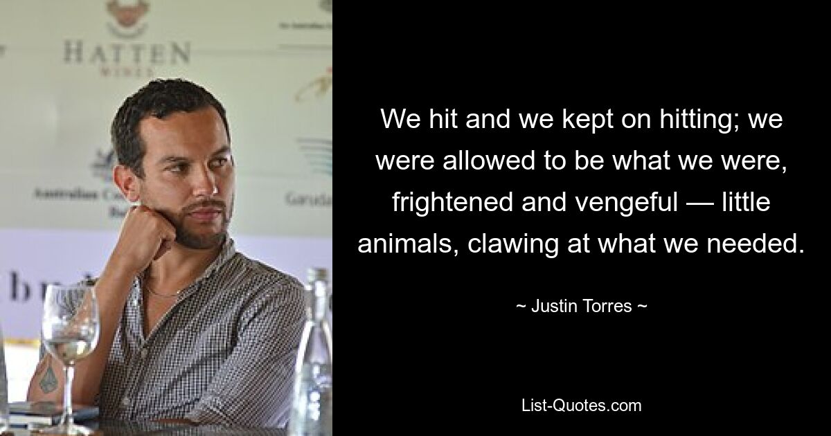 We hit and we kept on hitting; we were allowed to be what we were, frightened and vengeful — little animals, clawing at what we needed. — © Justin Torres