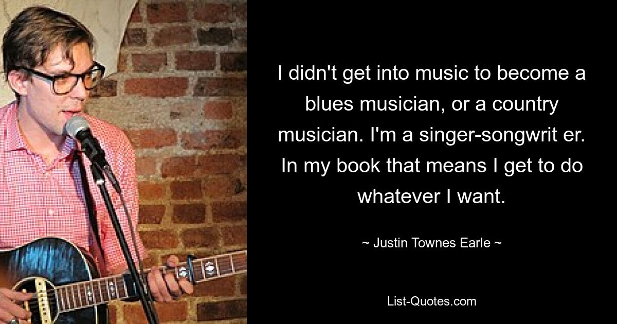 I didn't get into music to become a blues musician, or a country musician. I'm a singer-songwrit er. In my book that means I get to do whatever I want. — © Justin Townes Earle