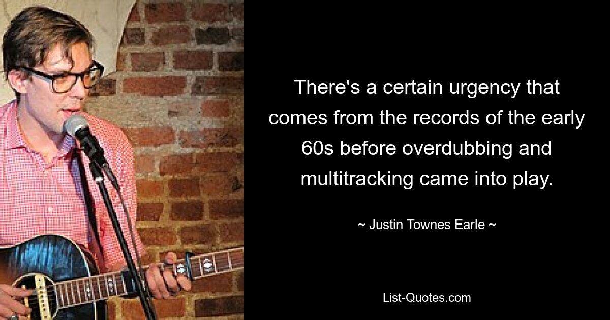 There's a certain urgency that comes from the records of the early 60s before overdubbing and multitracking came into play. — © Justin Townes Earle