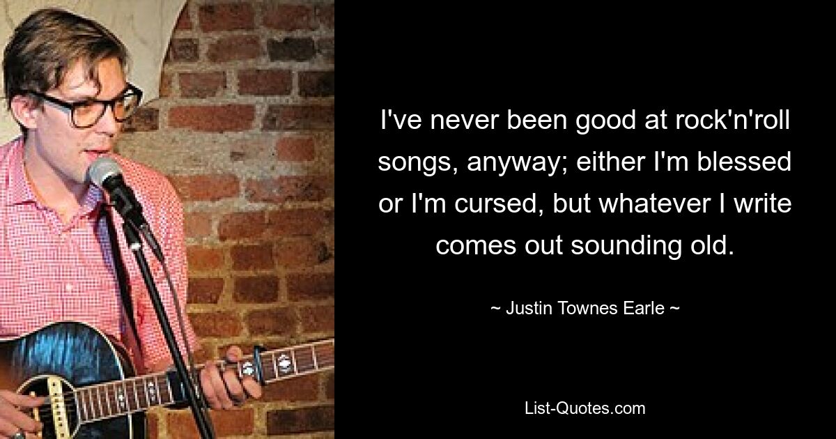 I've never been good at rock'n'roll songs, anyway; either I'm blessed or I'm cursed, but whatever I write comes out sounding old. — © Justin Townes Earle