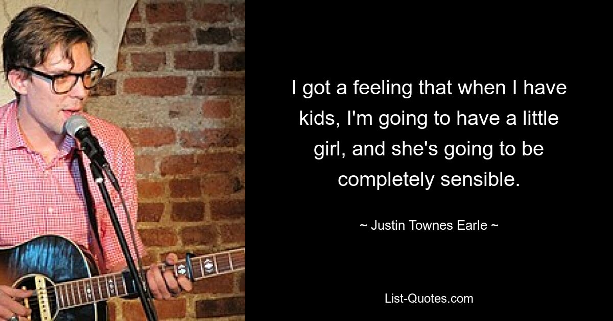 I got a feeling that when I have kids, I'm going to have a little girl, and she's going to be completely sensible. — © Justin Townes Earle