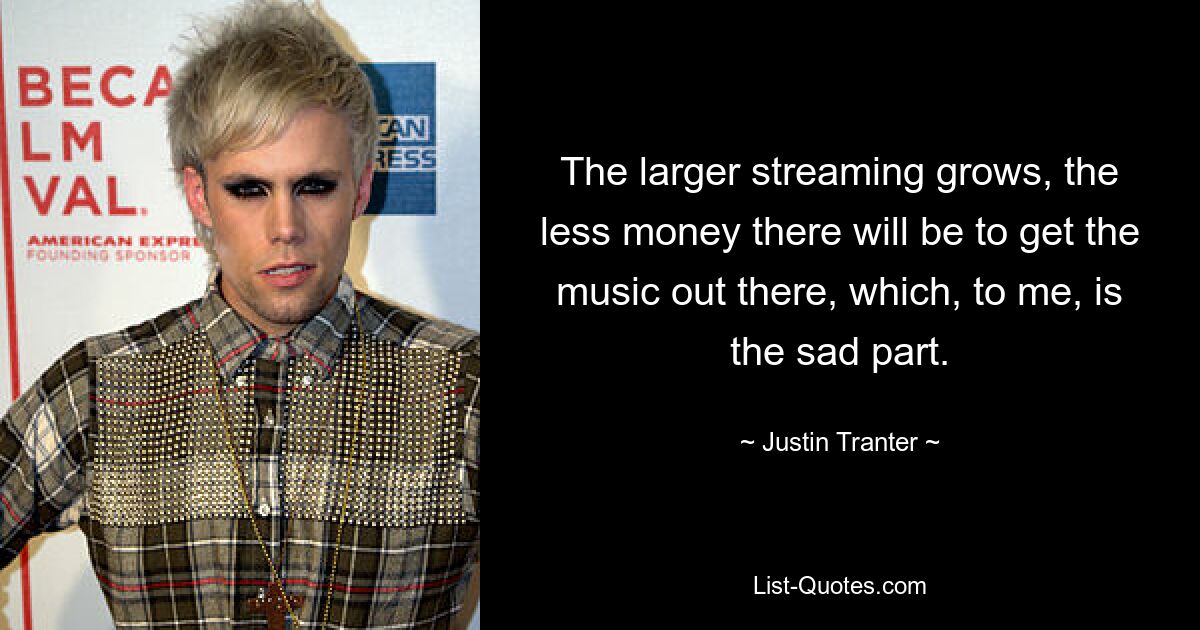 The larger streaming grows, the less money there will be to get the music out there, which, to me, is the sad part. — © Justin Tranter