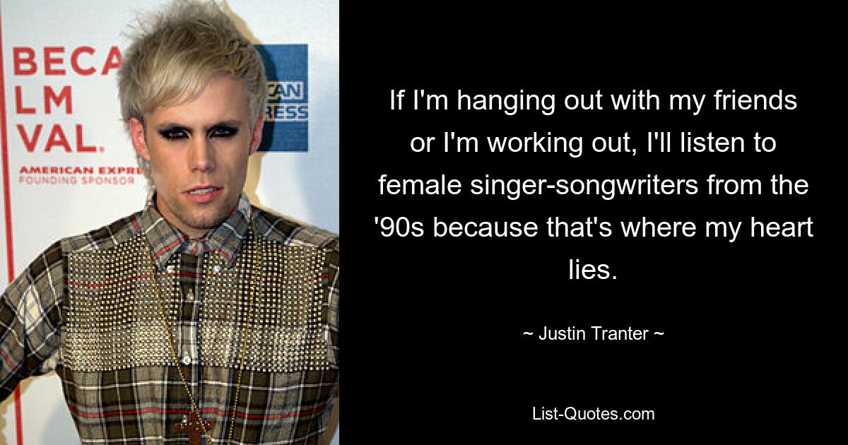 If I'm hanging out with my friends or I'm working out, I'll listen to female singer-songwriters from the '90s because that's where my heart lies. — © Justin Tranter