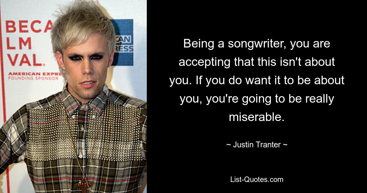 Being a songwriter, you are accepting that this isn't about you. If you do want it to be about you, you're going to be really miserable. — © Justin Tranter