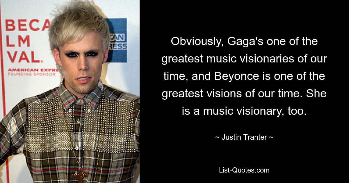 Obviously, Gaga's one of the greatest music visionaries of our time, and Beyonce is one of the greatest visions of our time. She is a music visionary, too. — © Justin Tranter