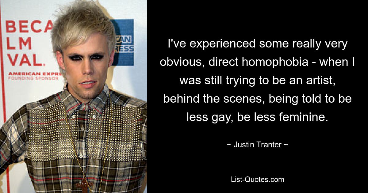 I've experienced some really very obvious, direct homophobia - when I was still trying to be an artist, behind the scenes, being told to be less gay, be less feminine. — © Justin Tranter