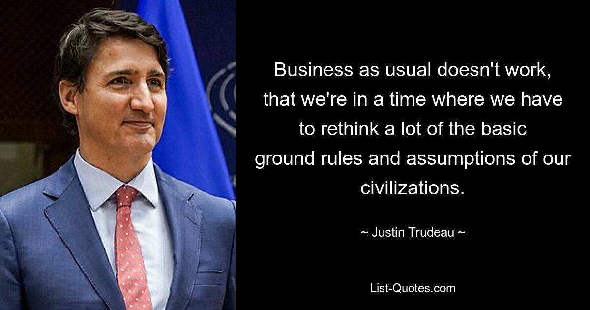 Business as usual doesn't work, that we're in a time where we have to rethink a lot of the basic ground rules and assumptions of our civilizations. — © Justin Trudeau