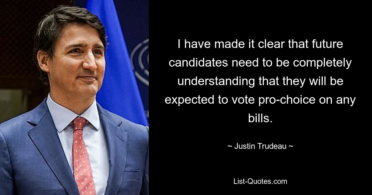 I have made it clear that future candidates need to be completely understanding that they will be expected to vote pro-choice on any bills. — © Justin Trudeau