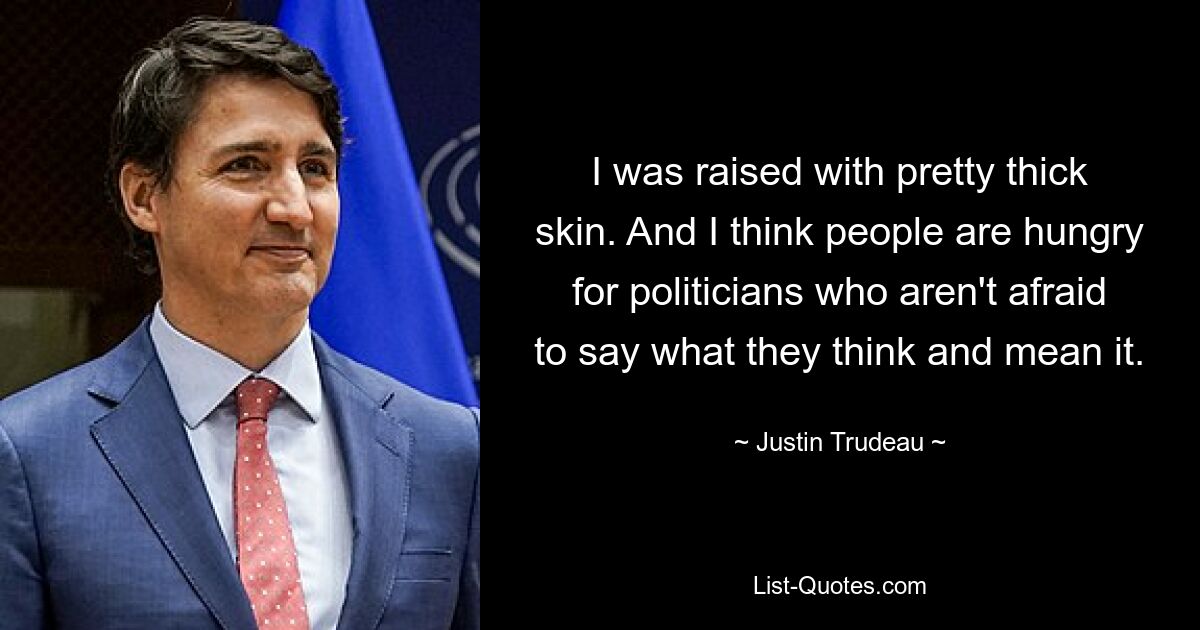 I was raised with pretty thick skin. And I think people are hungry for politicians who aren't afraid to say what they think and mean it. — © Justin Trudeau