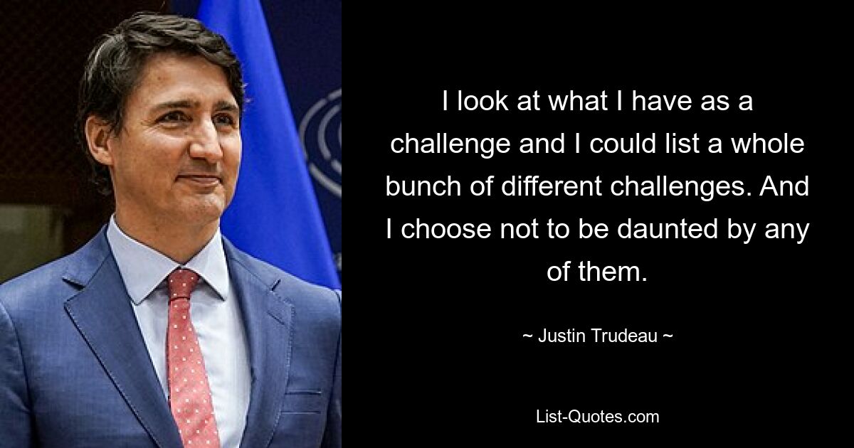 I look at what I have as a challenge and I could list a whole bunch of different challenges. And I choose not to be daunted by any of them. — © Justin Trudeau