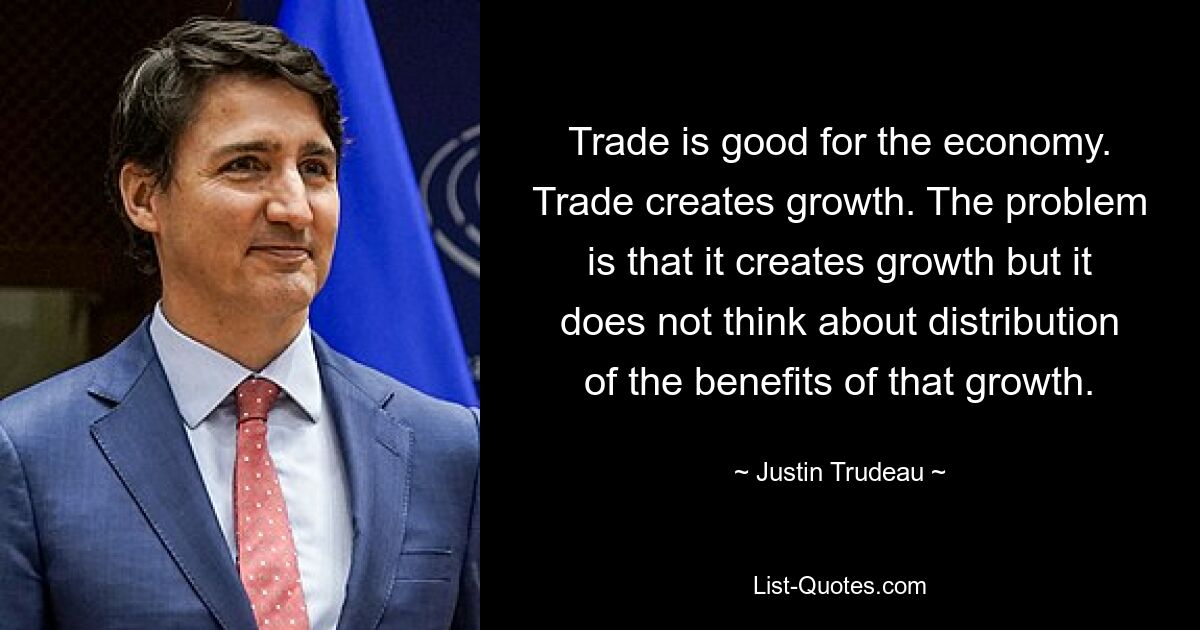 Trade is good for the economy. Trade creates growth. The problem is that it creates growth but it does not think about distribution of the benefits of that growth. — © Justin Trudeau