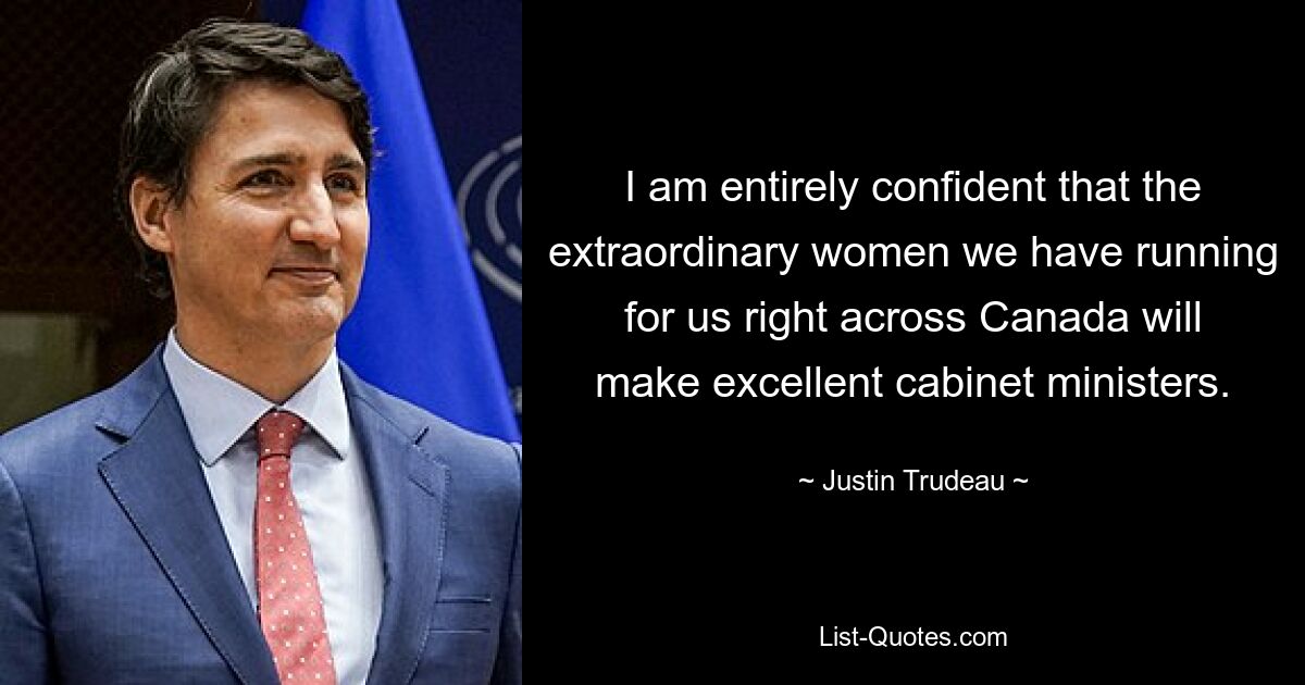 I am entirely confident that the extraordinary women we have running for us right across Canada will make excellent cabinet ministers. — © Justin Trudeau