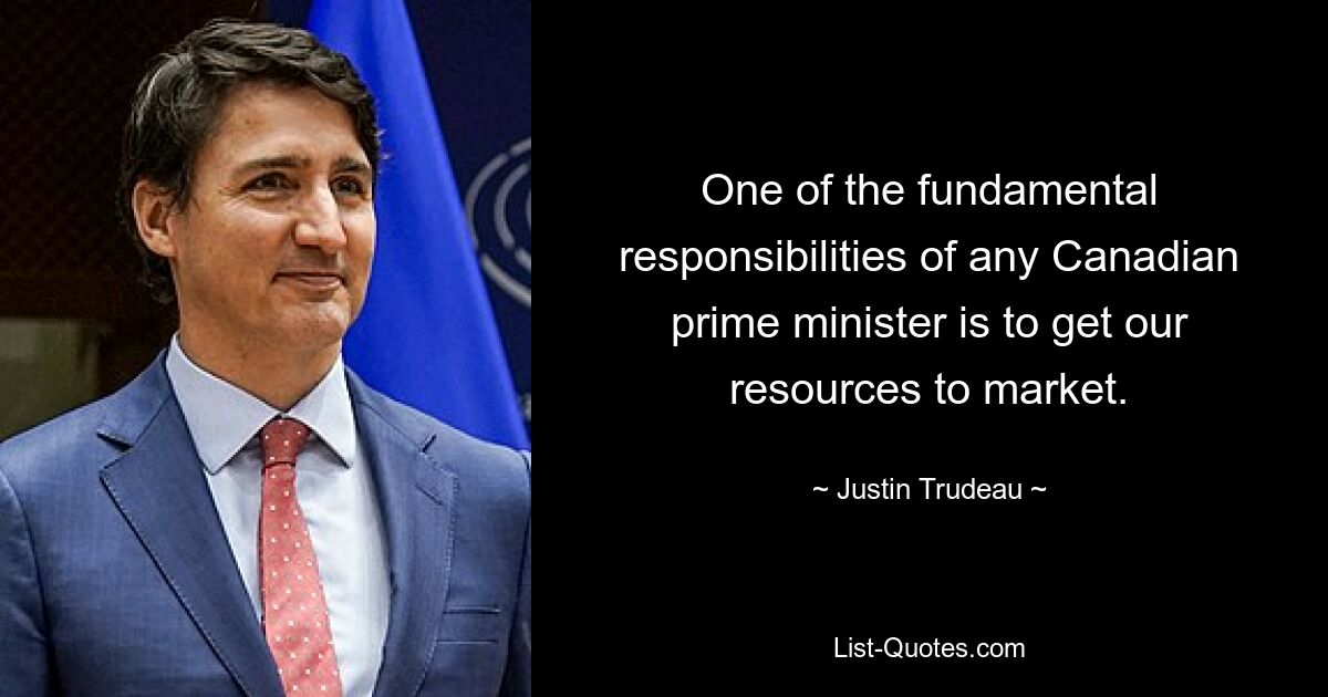 One of the fundamental responsibilities of any Canadian prime minister is to get our resources to market. — © Justin Trudeau