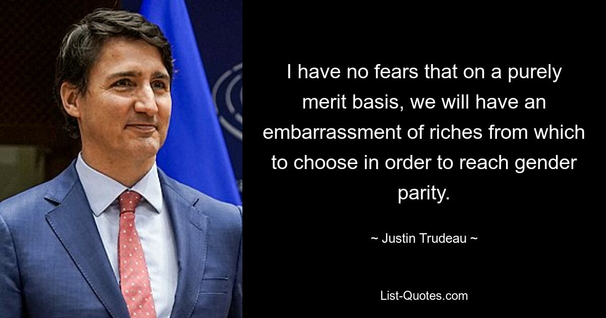 I have no fears that on a purely merit basis, we will have an embarrassment of riches from which to choose in order to reach gender parity. — © Justin Trudeau