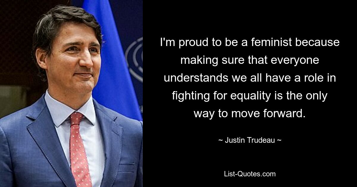 I'm proud to be a feminist because making sure that everyone understands we all have a role in fighting for equality is the only way to move forward. — © Justin Trudeau