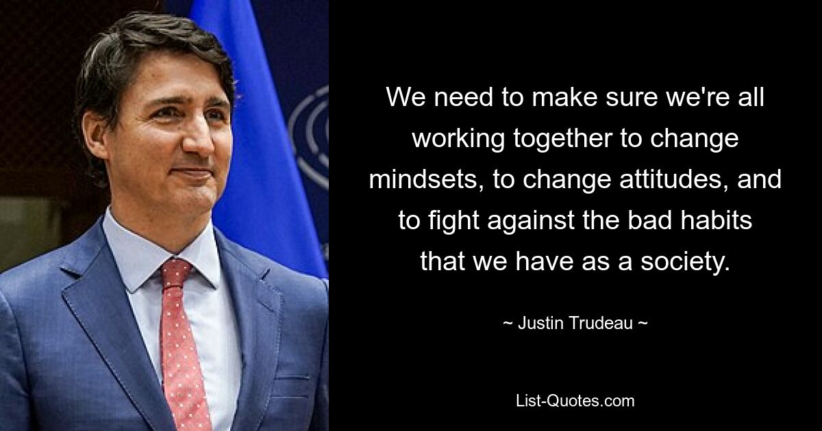 We need to make sure we're all working together to change mindsets, to change attitudes, and to fight against the bad habits that we have as a society. — © Justin Trudeau