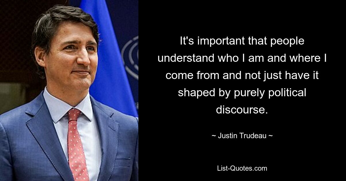 It's important that people understand who I am and where I come from and not just have it shaped by purely political discourse. — © Justin Trudeau