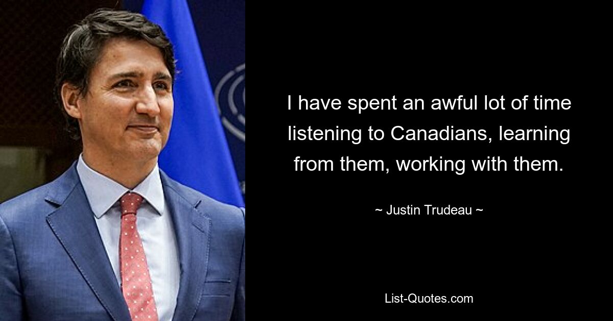 I have spent an awful lot of time listening to Canadians, learning from them, working with them. — © Justin Trudeau