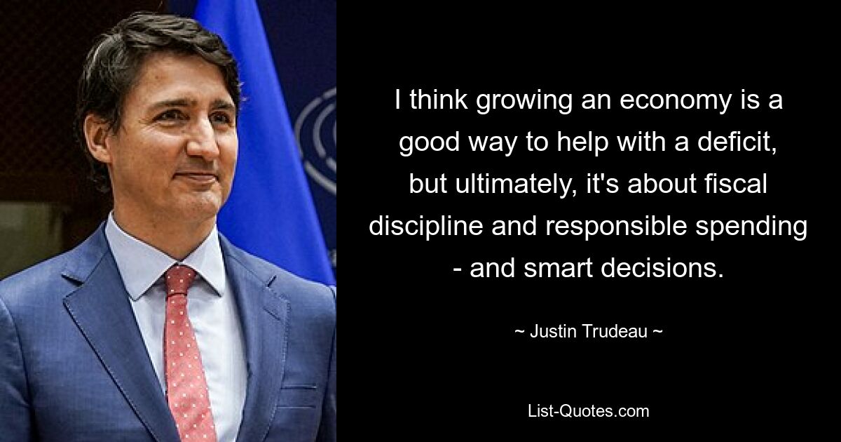 I think growing an economy is a good way to help with a deficit, but ultimately, it's about fiscal discipline and responsible spending - and smart decisions. — © Justin Trudeau