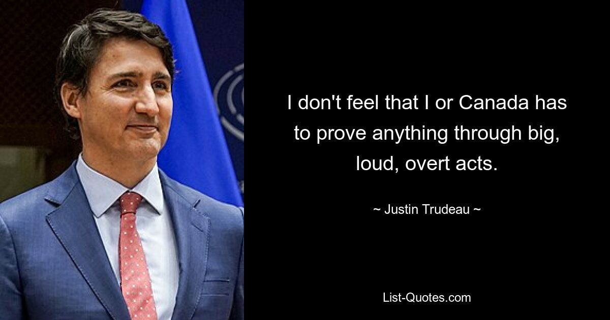 I don't feel that I or Canada has to prove anything through big, loud, overt acts. — © Justin Trudeau