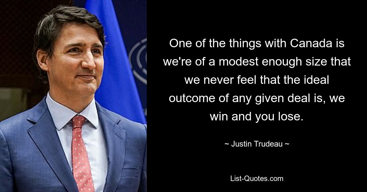 One of the things with Canada is we're of a modest enough size that we never feel that the ideal outcome of any given deal is, we win and you lose. — © Justin Trudeau