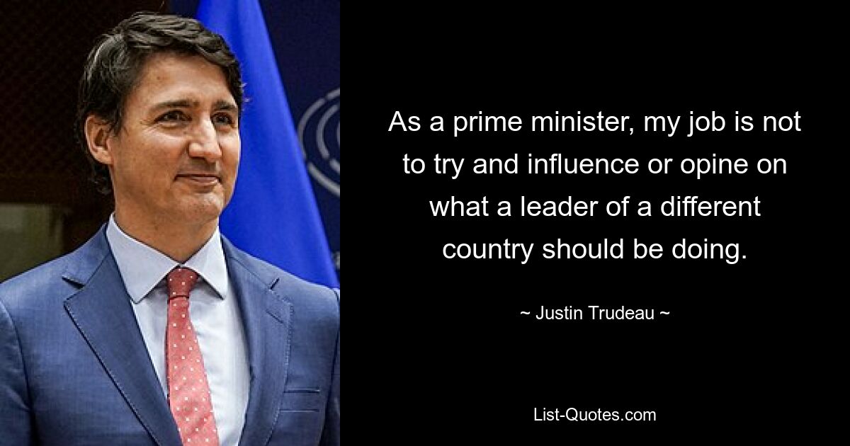 As a prime minister, my job is not to try and influence or opine on what a leader of a different country should be doing. — © Justin Trudeau