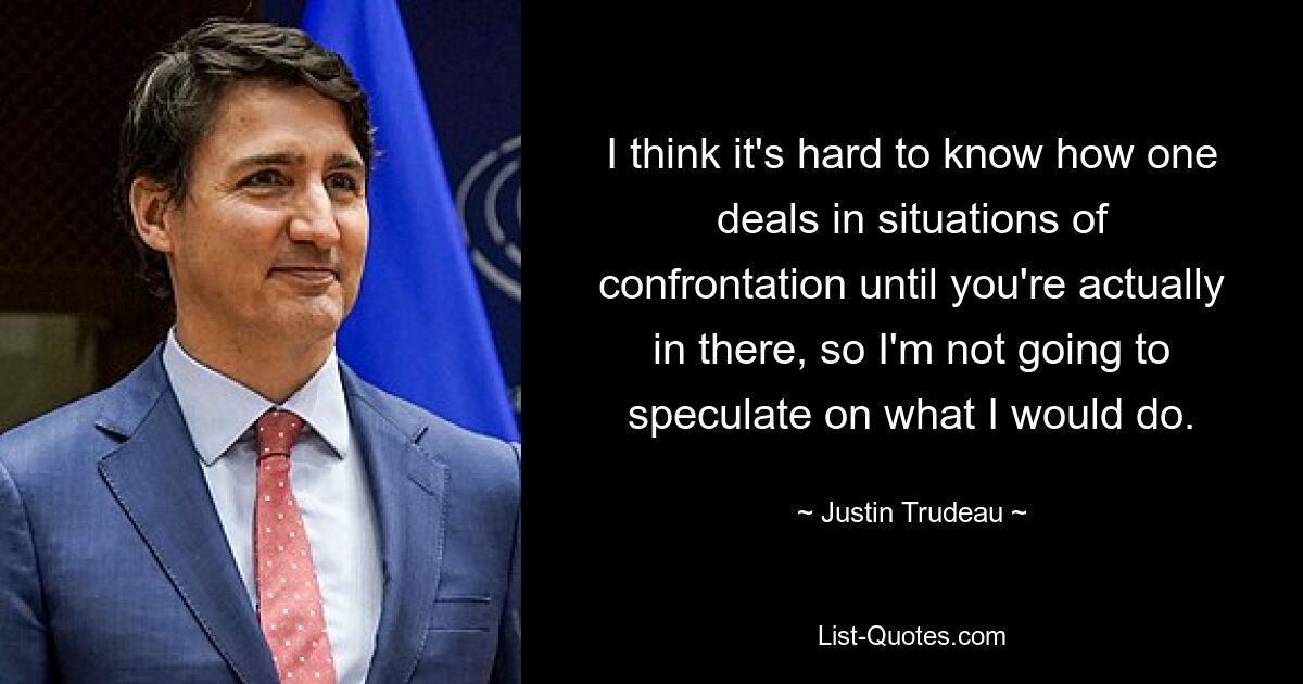 I think it's hard to know how one deals in situations of confrontation until you're actually in there, so I'm not going to speculate on what I would do. — © Justin Trudeau