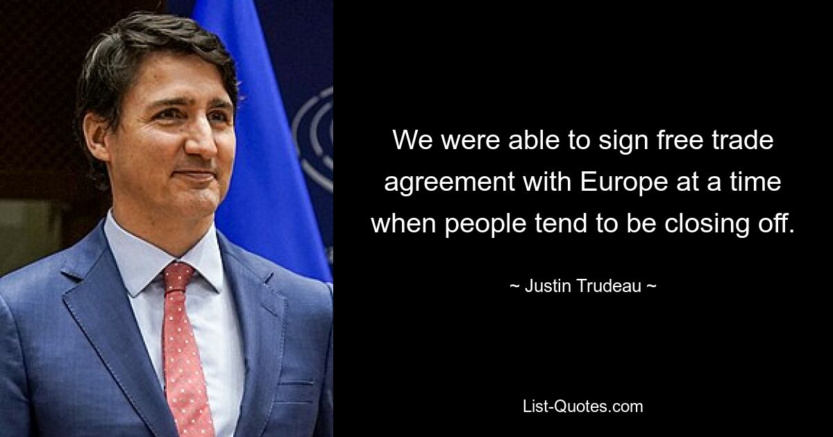 We were able to sign free trade agreement with Europe at a time when people tend to be closing off. — © Justin Trudeau