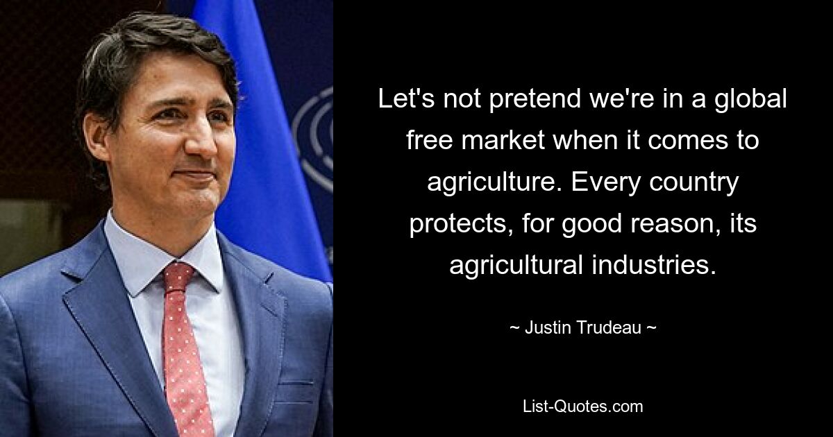 Let's not pretend we're in a global free market when it comes to agriculture. Every country protects, for good reason, its agricultural industries. — © Justin Trudeau