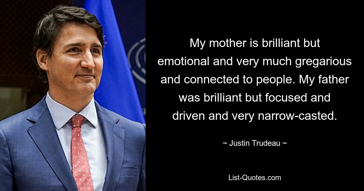 My mother is brilliant but emotional and very much gregarious and connected to people. My father was brilliant but focused and driven and very narrow-casted. — © Justin Trudeau