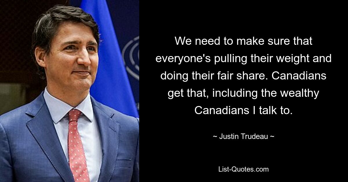 We need to make sure that everyone's pulling their weight and doing their fair share. Canadians get that, including the wealthy Canadians I talk to. — © Justin Trudeau