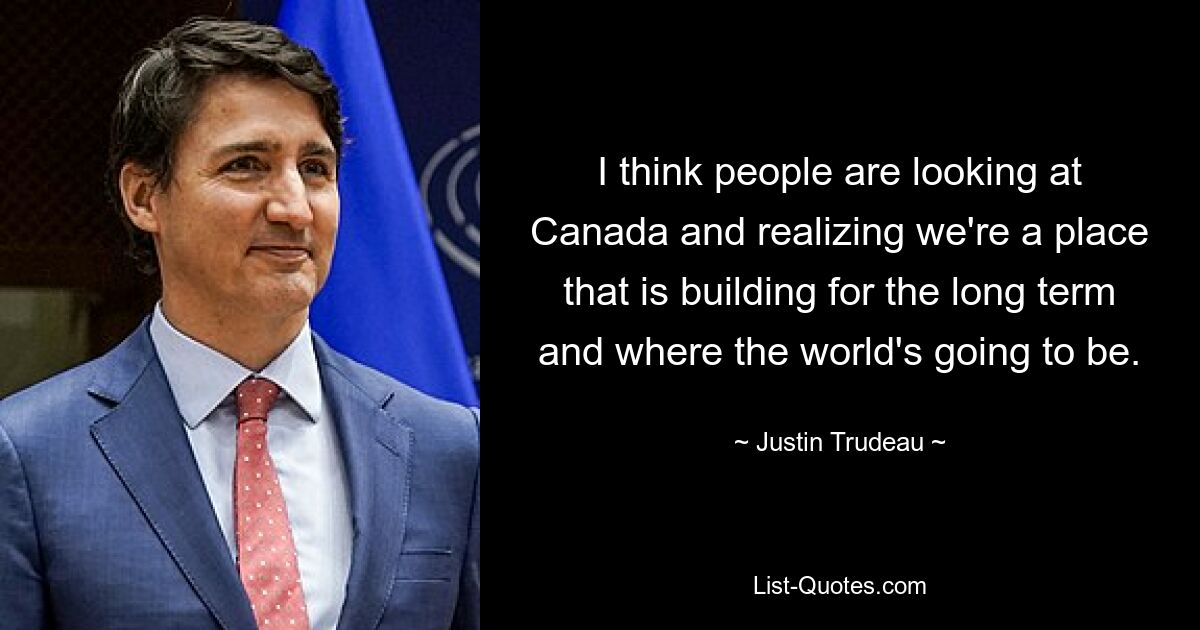 I think people are looking at Canada and realizing we're a place that is building for the long term and where the world's going to be. — © Justin Trudeau