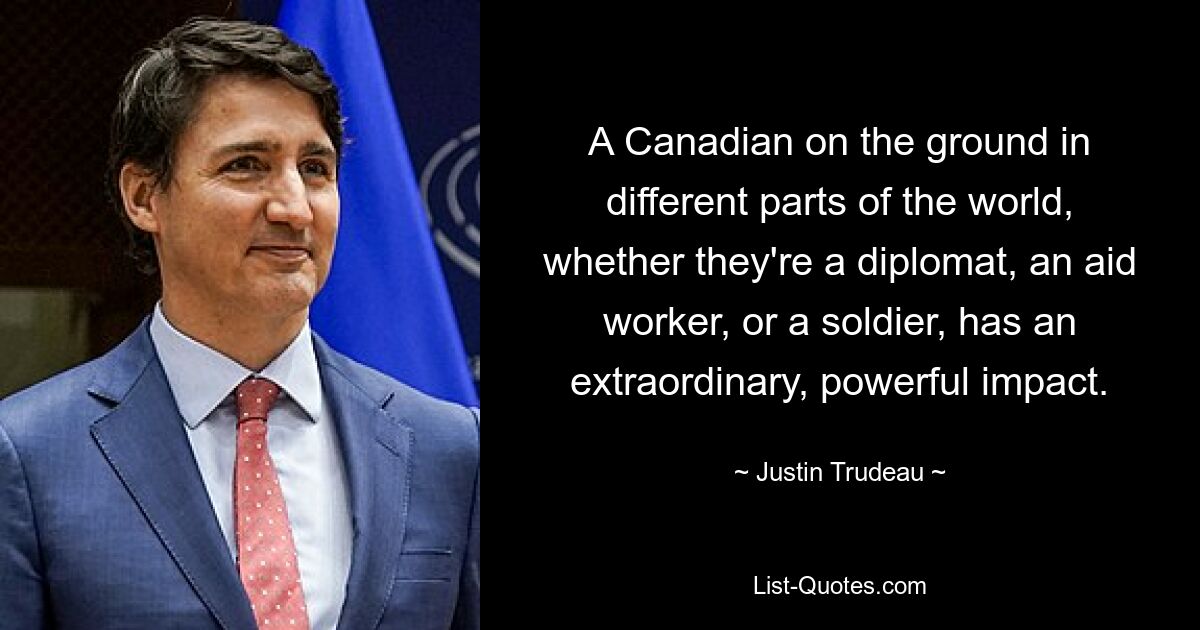 A Canadian on the ground in different parts of the world, whether they're a diplomat, an aid worker, or a soldier, has an extraordinary, powerful impact. — © Justin Trudeau