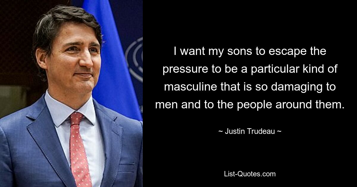 I want my sons to escape the pressure to be a particular kind of masculine that is so damaging to men and to the people around them. — © Justin Trudeau