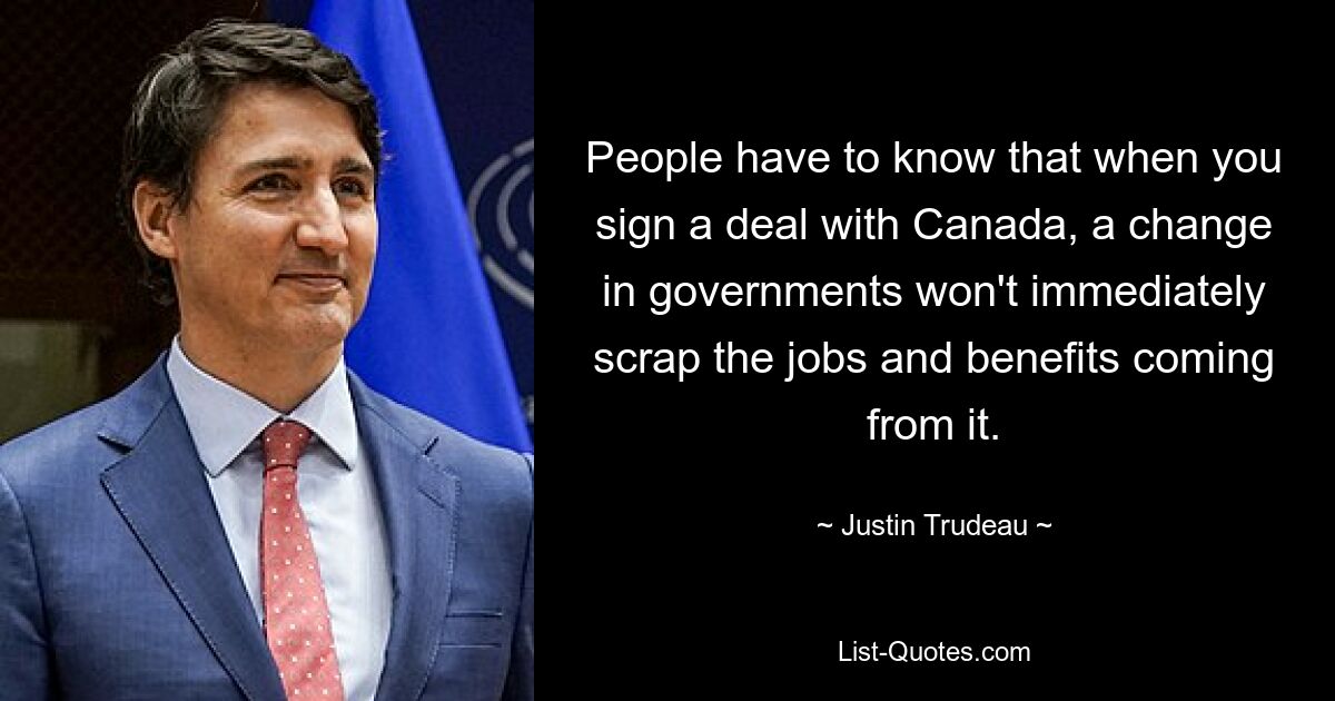 People have to know that when you sign a deal with Canada, a change in governments won't immediately scrap the jobs and benefits coming from it. — © Justin Trudeau