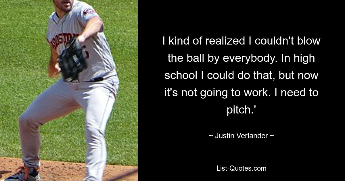 I kind of realized I couldn't blow the ball by everybody. In high school I could do that, but now it's not going to work. I need to pitch.' — © Justin Verlander